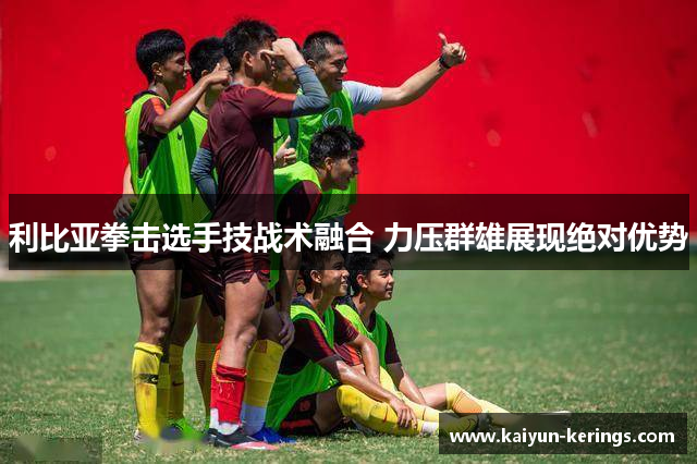 利比亚拳击选手技战术融合 力压群雄展现绝对优势