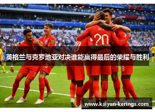 英格兰与克罗地亚对决谁能赢得最后的荣耀与胜利