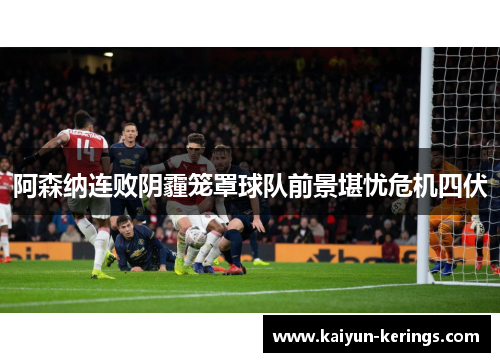 阿森纳连败阴霾笼罩球队前景堪忧危机四伏