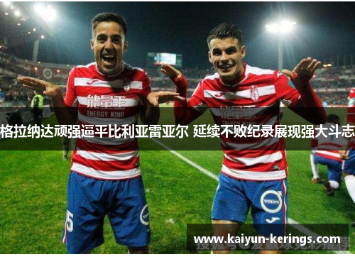 格拉纳达顽强逼平比利亚雷亚尔 延续不败纪录展现强大斗志