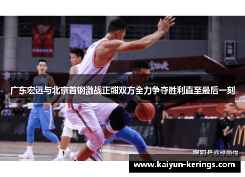 广东宏远与北京首钢激战正酣双方全力争夺胜利直至最后一刻